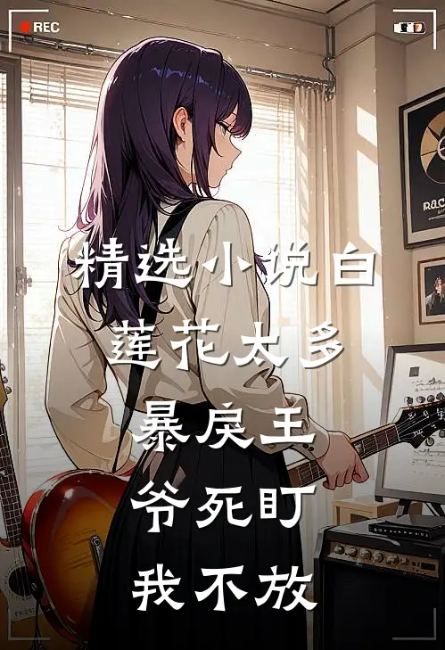 精选小说白莲花太多，暴戾王爷死盯我不放