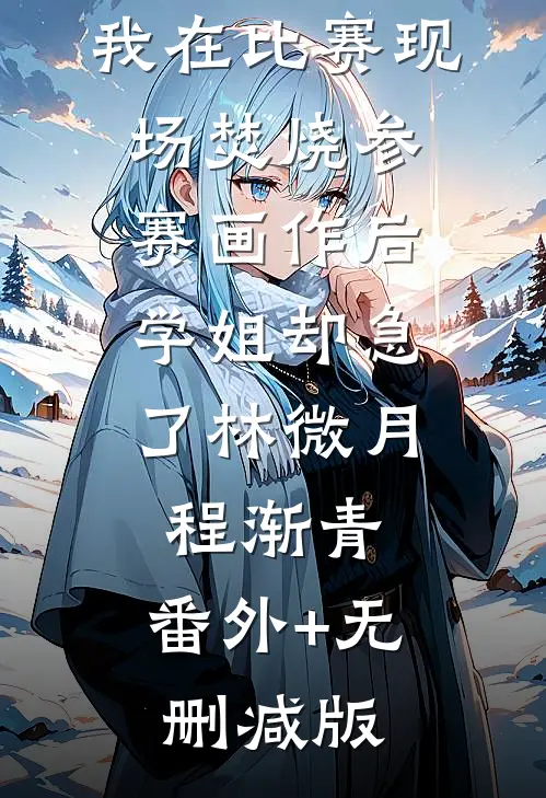我在比赛现场焚烧参赛画作后，学姐却急了林微月程渐青:番外+无删减版