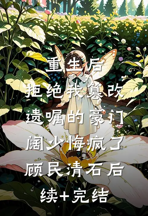 重生后，拒绝我篡改遗嘱的豪门阔少悔疯了顾民清石后续+完结