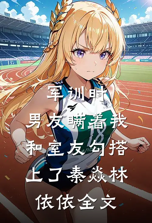 军训时，男友瞒着我和室友勾搭上了秦焱林依依全文