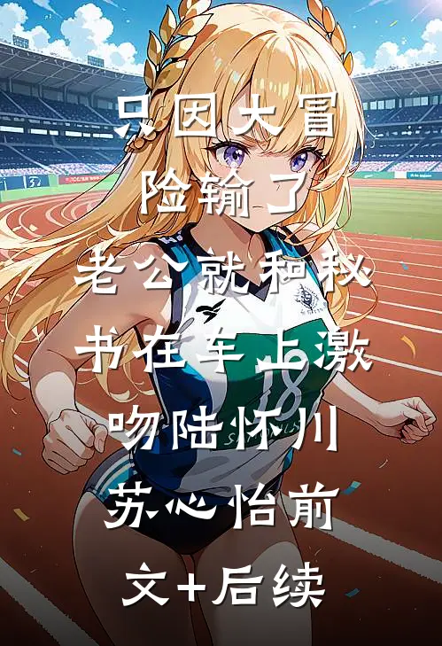 只因大冒险输了，老公就和秘书在车上激吻陆怀川苏心怡前文+后续
