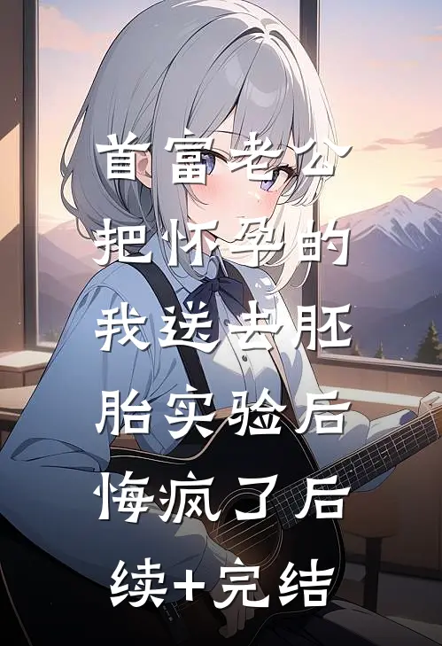 首富老公把怀孕的我送去胚胎实验后，悔疯了后续+完结