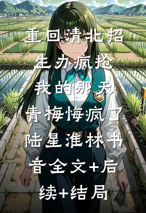 重回清北招生办疯抢我的那天，青梅悔疯了陆星淮林书音全文+后续+结局