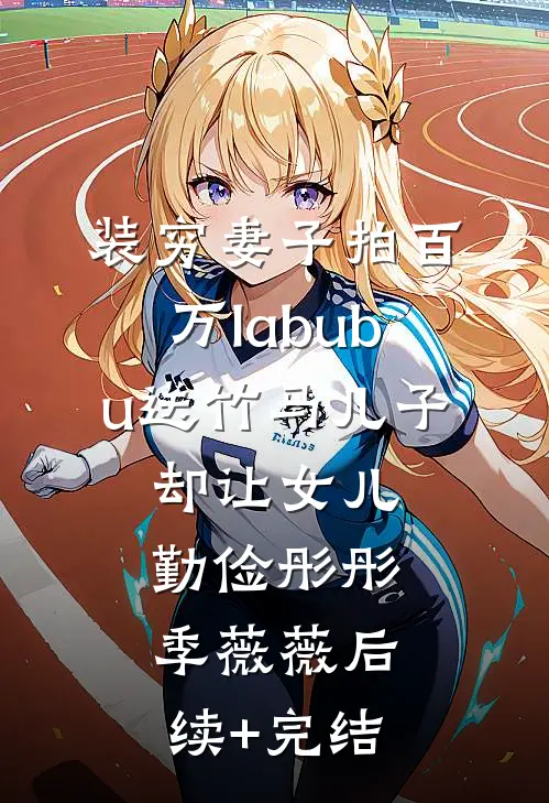 装穷妻子拍百万labubu送竹马儿子，却让女儿勤俭彤彤季薇薇后续+完结