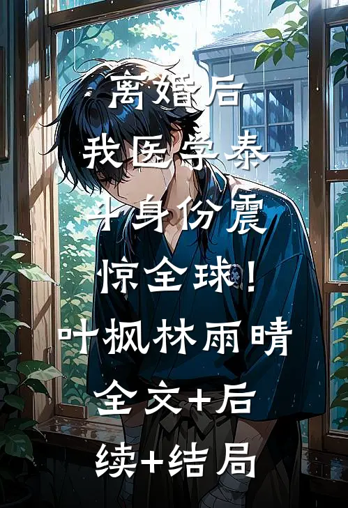 离婚后，我医学泰斗身份震惊全球！叶枫林雨晴:全文+后续+结局