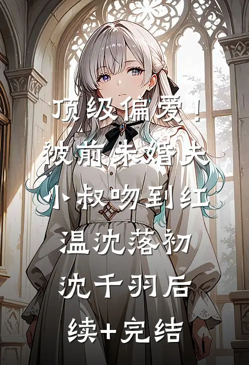 顶级偏爱！被前未婚夫小叔吻到红温沈落初沈千羽后续+完结