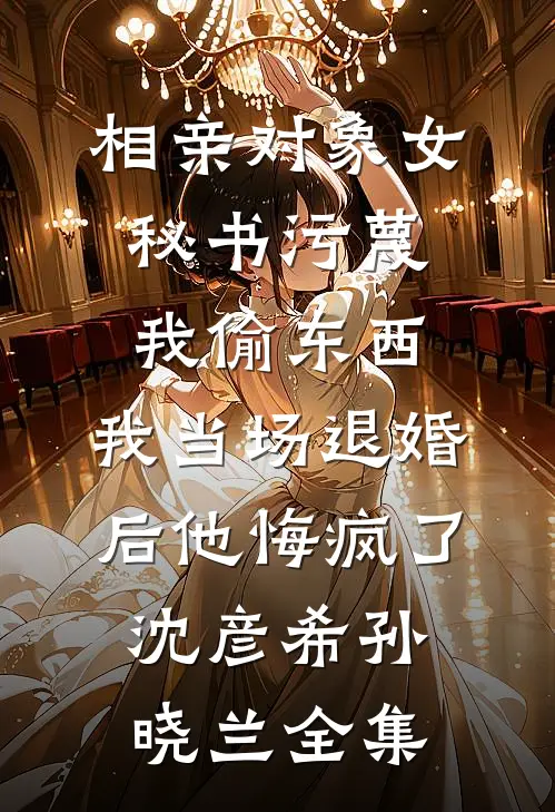 相亲对象女秘书污蔑我偷东西，我当场退婚后他悔疯了沈彦希孙晓兰全集