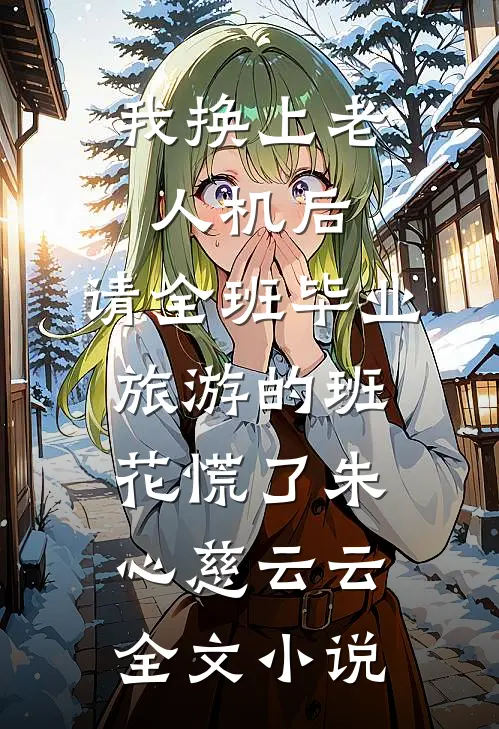 我换上老人机后，请全班毕业旅游的班花慌了朱心慈云云全文小说
