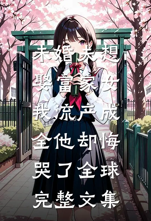 未婚夫想娶富家女，我流产成全他却悔哭了全球完整文集