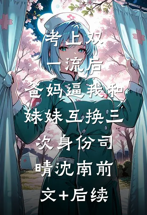考上双一流后，爸妈逼我和妹妹互换三次身份司晴沈南前文+后续