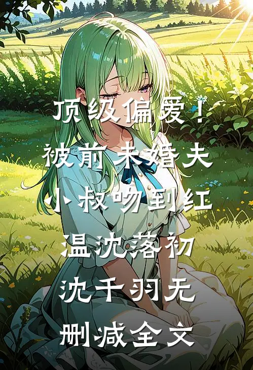 顶级偏爱！被前未婚夫小叔吻到红温沈落初沈千羽无删减全文