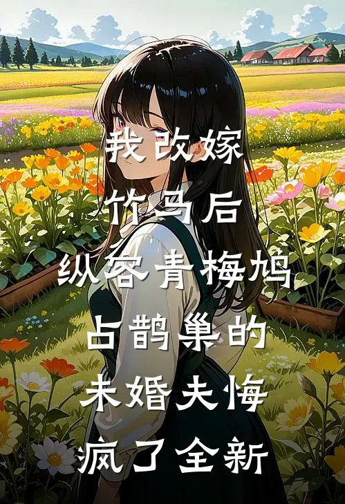 我改嫁竹马后，纵容青梅鸠占鹊巢的未婚夫悔疯了全新