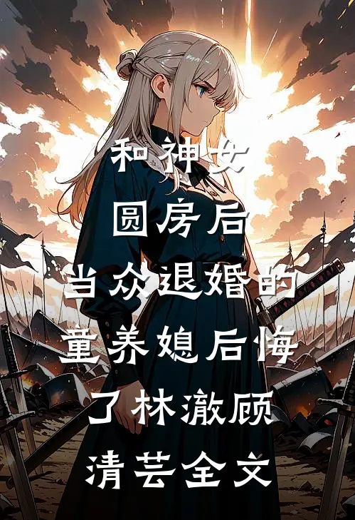 和神女圆房后，当众退婚的童养媳后悔了林澈顾清芸全文