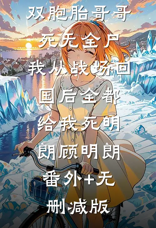 双胞胎哥哥死无全尸，我从战场回国后全都给我死明朗顾明朗:番外+无删减版