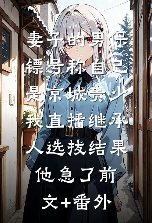 妻子的男保镖号称自己是京城贵少，我直播继承人选拔结果他急了前文+番外
