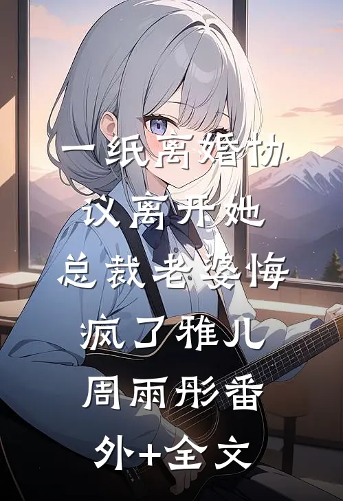 一纸离婚协议离开她，总裁老婆悔疯了雅儿周雨彤(番外)+(全文)