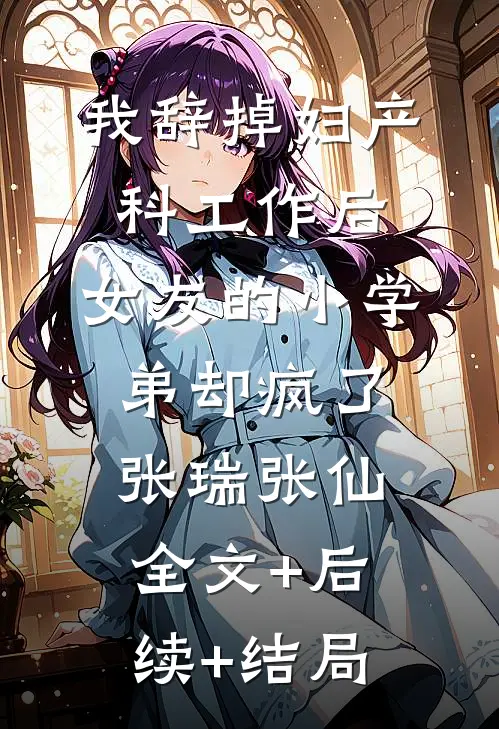我辞掉妇产科工作后，女友的小学弟却疯了张瑞张仙全文+后续+结局