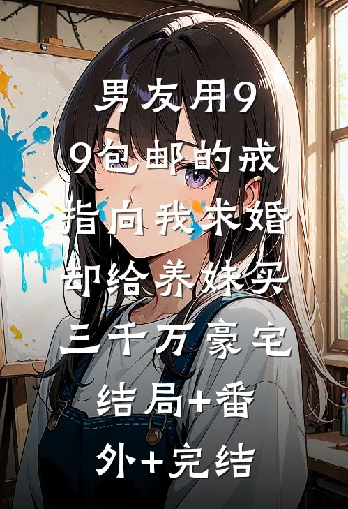 男友用9.9包邮的戒指向我求婚，却给养妹买三千万豪宅结局+番外+完结