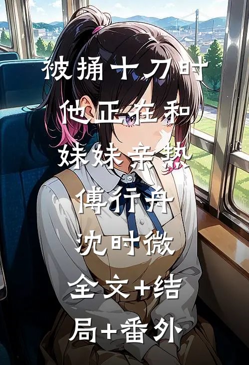 被捅十刀时，他正在和妹妹亲热傅行舟沈时微:全文+结局+番外