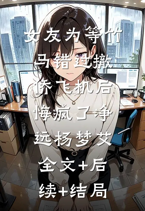 女友为等竹马错过撤侨飞机后，悔疯了净远杨梦艾:全文+后续+结局