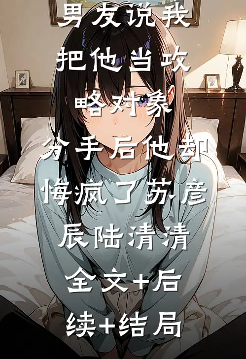 男友说我把他当攻略对象，分手后他却悔疯了苏彦辰陆清清全文+后续+结局