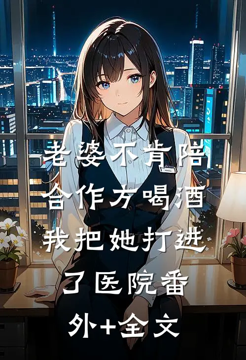 老婆不肯陪合作方喝酒，我把她打进了医院(番外)+(全文)