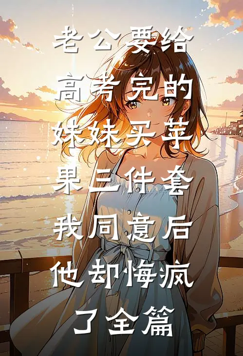 老公要给高考完的妹妹买苹果三件套，我同意后他却悔疯了全篇