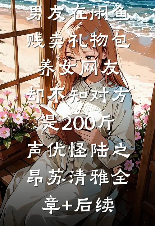 男友在闲鱼贱卖礼物包养女网友，却不知对方是200斤声优怪陆之昂苏清雅全章+后续