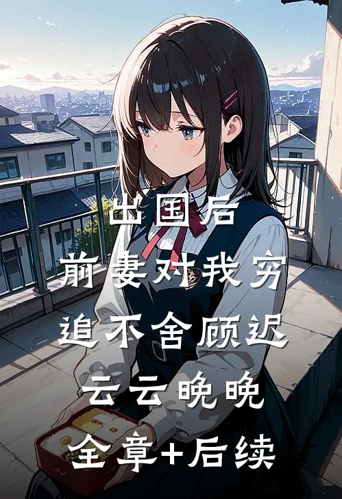 出国后，前妻对我穷追不舍顾迟云云晚晚:全章+后续