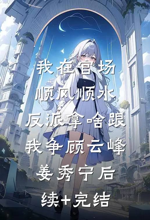 我在官场顺风顺水，反派拿啥跟我争顾云峰姜秀宁后续+完结