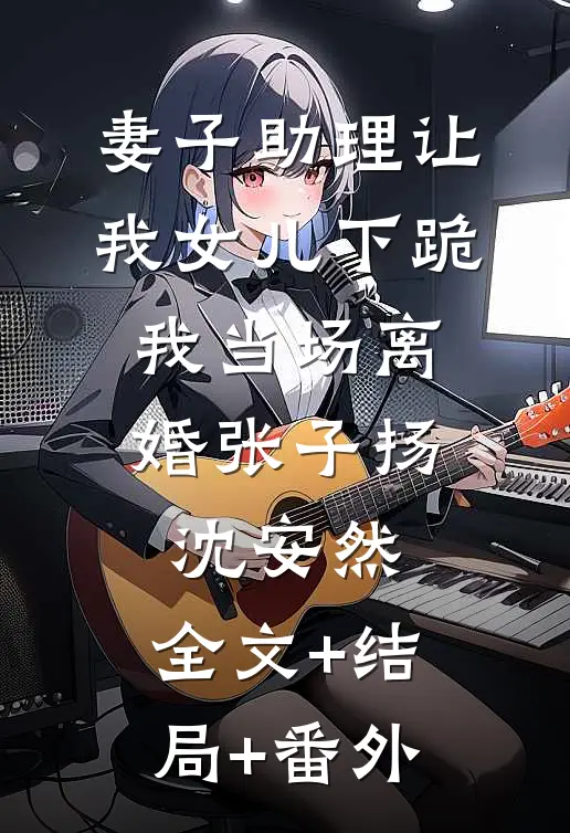 妻子助理让我女儿下跪，我当场离婚张子扬沈安然:全文+结局+番外