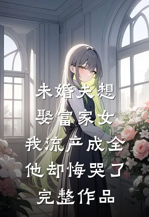 未婚夫想娶富家女，我流产成全他却悔哭了完整作品