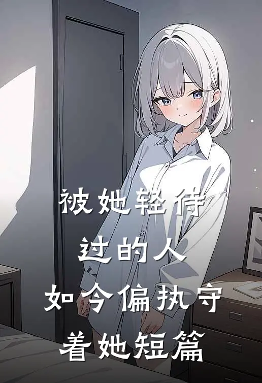 被她轻待过的人，如今偏执守着她短篇