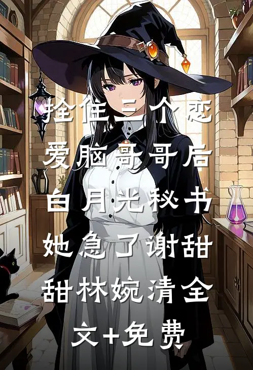 拴住三个恋爱脑哥哥后，白月光秘书她急了谢甜甜林婉清全文+免费