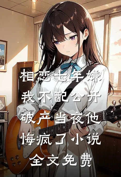 相恋七年嫌我不配公开，破产当夜他悔疯了小说全文免费