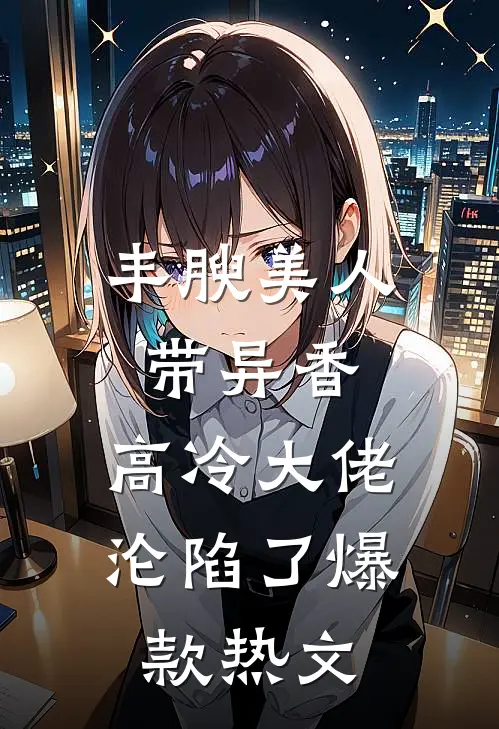 丰腴美人带异香，高冷大佬沦陷了爆款热文