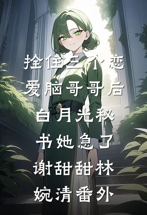 拴住三个恋爱脑哥哥后，白月光秘书她急了谢甜甜林婉清番外