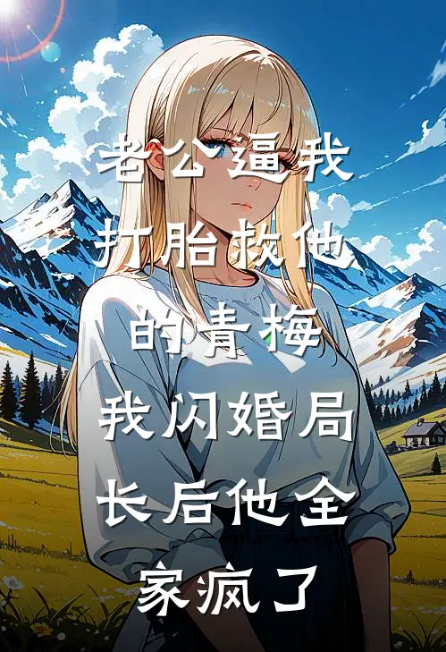 老公逼我打胎救他的青梅，我闪婚局长后他全家疯了