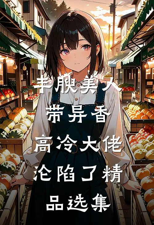 丰腴美人带异香，高冷大佬沦陷了精品选集