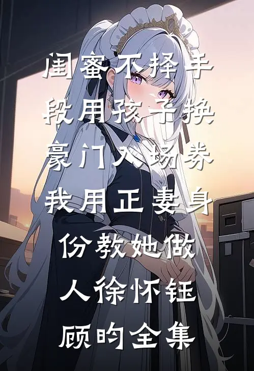闺蜜不择手段用孩子换豪门入场券，我用正妻身份教她做人徐怀钰顾昀全集