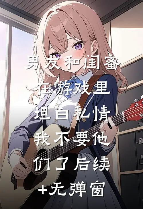 男友和闺蜜在游戏里坦白私情，我不要他们了后续+无弹窗