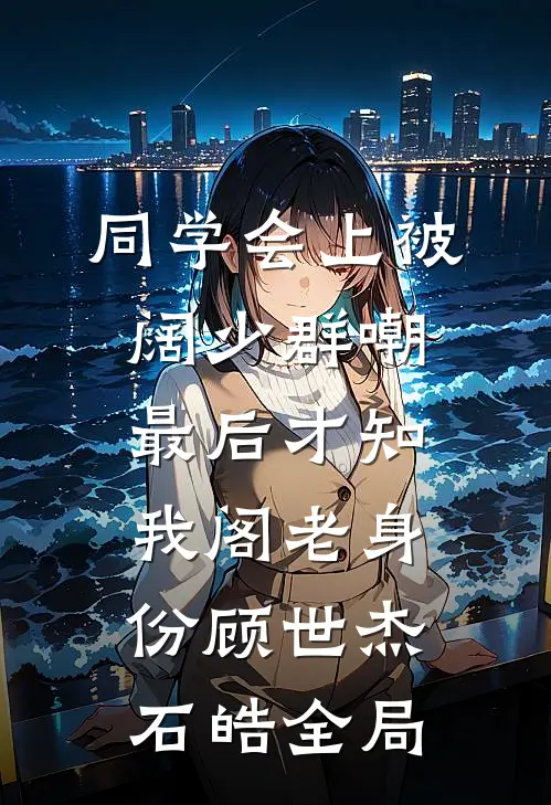 同学会上被阔少群嘲，最后才知我阁老身份顾世杰石皓全局