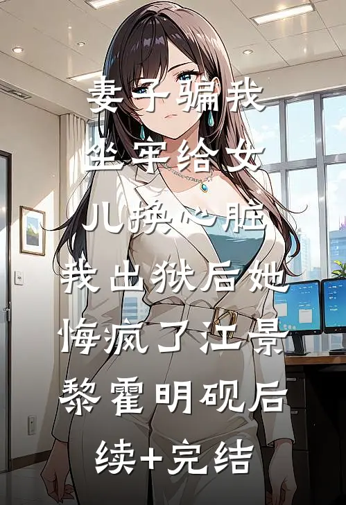 妻子骗我坐牢给女儿换心脏，我出狱后她悔疯了江景黎霍明砚后续+完结