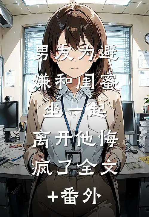 男友为避嫌和闺蜜坐一起，离开他悔疯了全文+番外