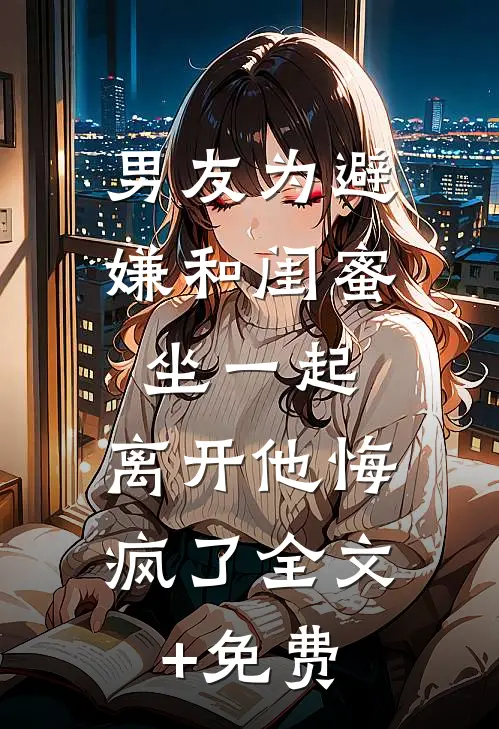 男友为避嫌和闺蜜坐一起，离开他悔疯了全文+免费