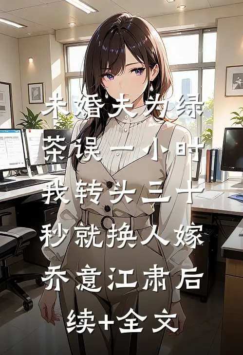 未婚夫为绿茶误一小时，我转头三十秒就换人嫁乔意江肃后续+全文