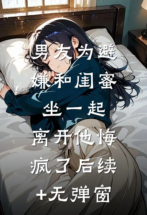 男友为避嫌和闺蜜坐一起，离开他悔疯了后续+无弹窗