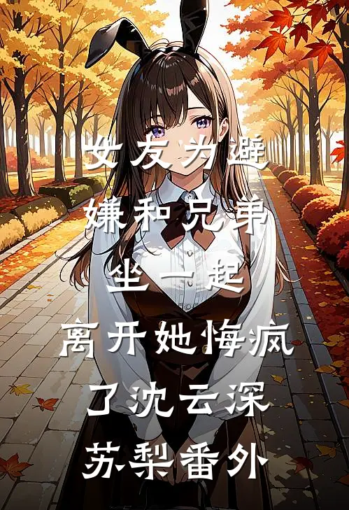 女友为避嫌和兄弟坐一起，离开她悔疯了沈云深苏梨番外