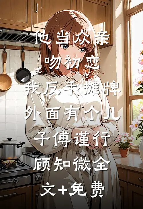 他当众亲吻初恋，我反手摊牌外面有个儿子傅谨行顾知微全文+免费