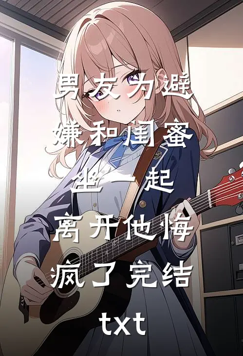 男友为避嫌和闺蜜坐一起，离开他悔疯了完结txt
